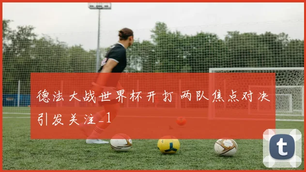 德法大战世界杯开打 两队焦点对决引发关注_1