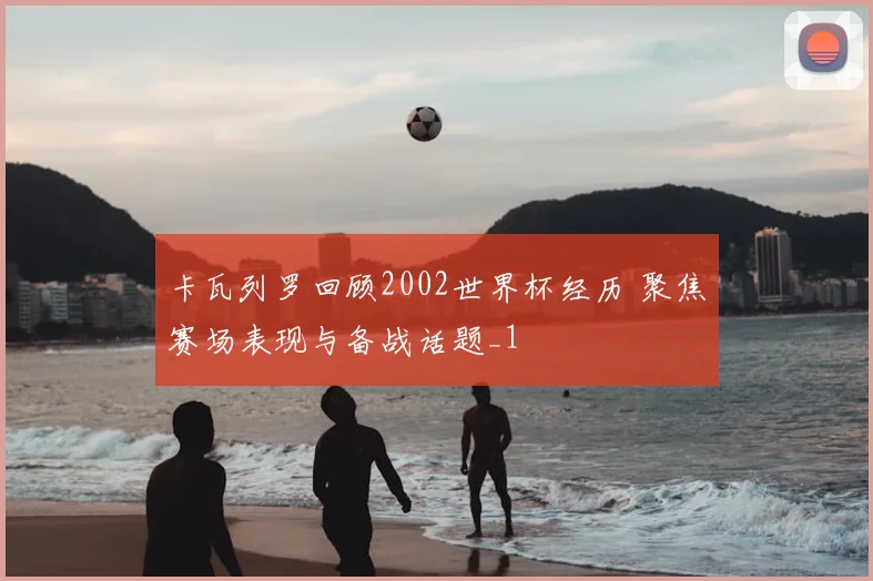 卡瓦列罗回顾2002世界杯经历 聚焦赛场表现与备战话题_1