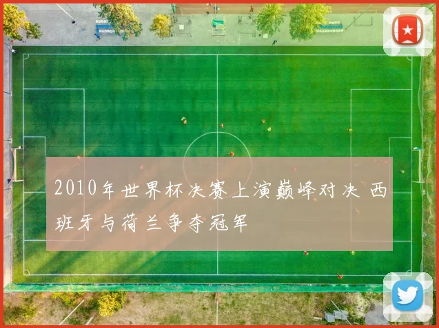 2010年世界杯决赛上演巅峰对决 西班牙与荷兰争夺冠军