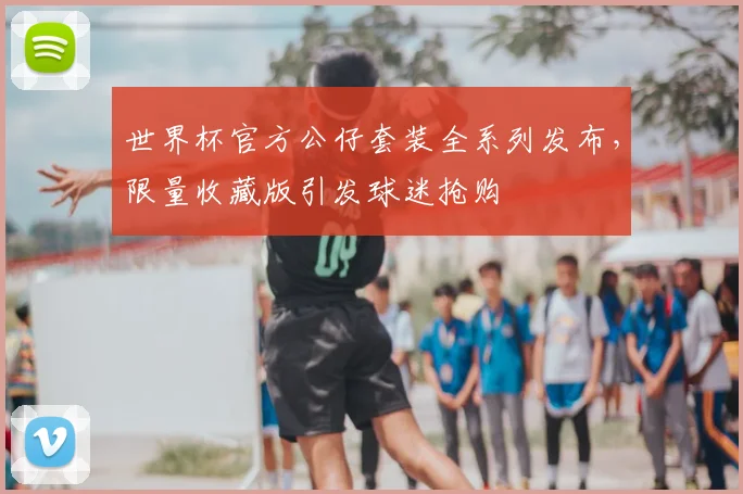 世界杯官方公仔套装全系列发布,限量收藏版引发球迷抢购
