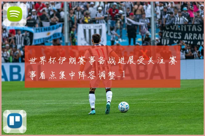 世界杯伊朗赛事备战进展受关注 赛事看点集中阵容调整_1