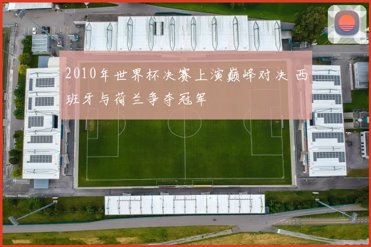 2010年世界杯决赛上演巅峰对决 西班牙与荷兰争夺冠军