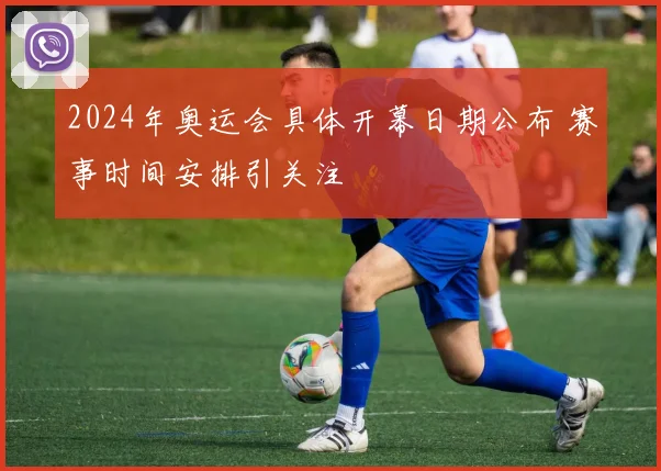 2024年奥运会具体开幕日期公布 赛事时间安排引关注