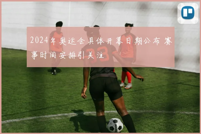 2024年奥运会具体开幕日期公布 赛事时间安排引关注