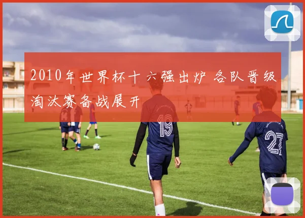 2010年世界杯十六强出炉 各队晋级淘汰赛备战展开
