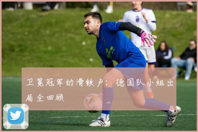 卫冕冠军的滑铁卢:德国队小组出局全回顾